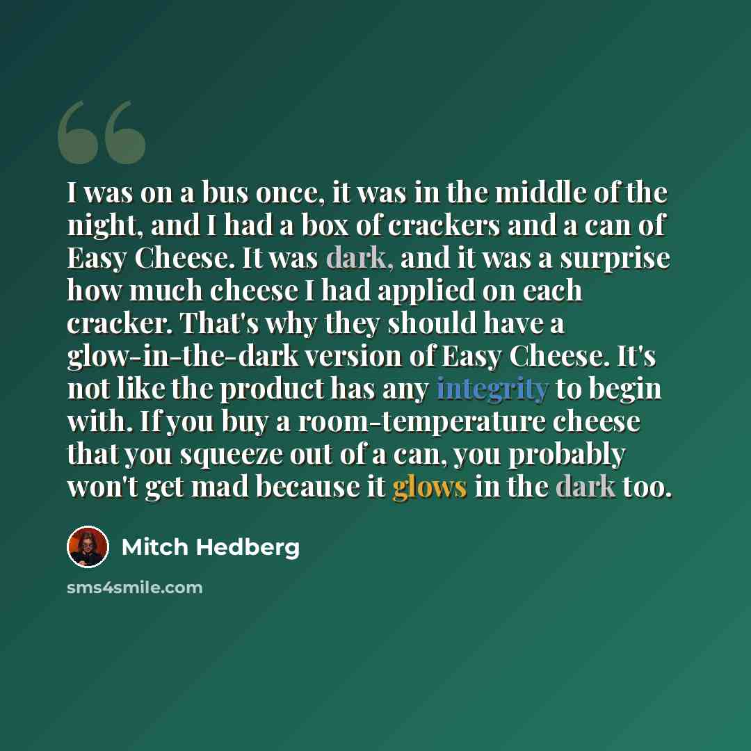 “I was on a bus once, it was in the middle of the night, and I had a box of crackers and a can of Easy Cheese. It was dark, and it was a surprise how much cheese I had applied on each cracker. That's why they should have a glow-in-the-dark version of Easy Cheese. It's not like the product has any…” quote by Mitch Hedberg