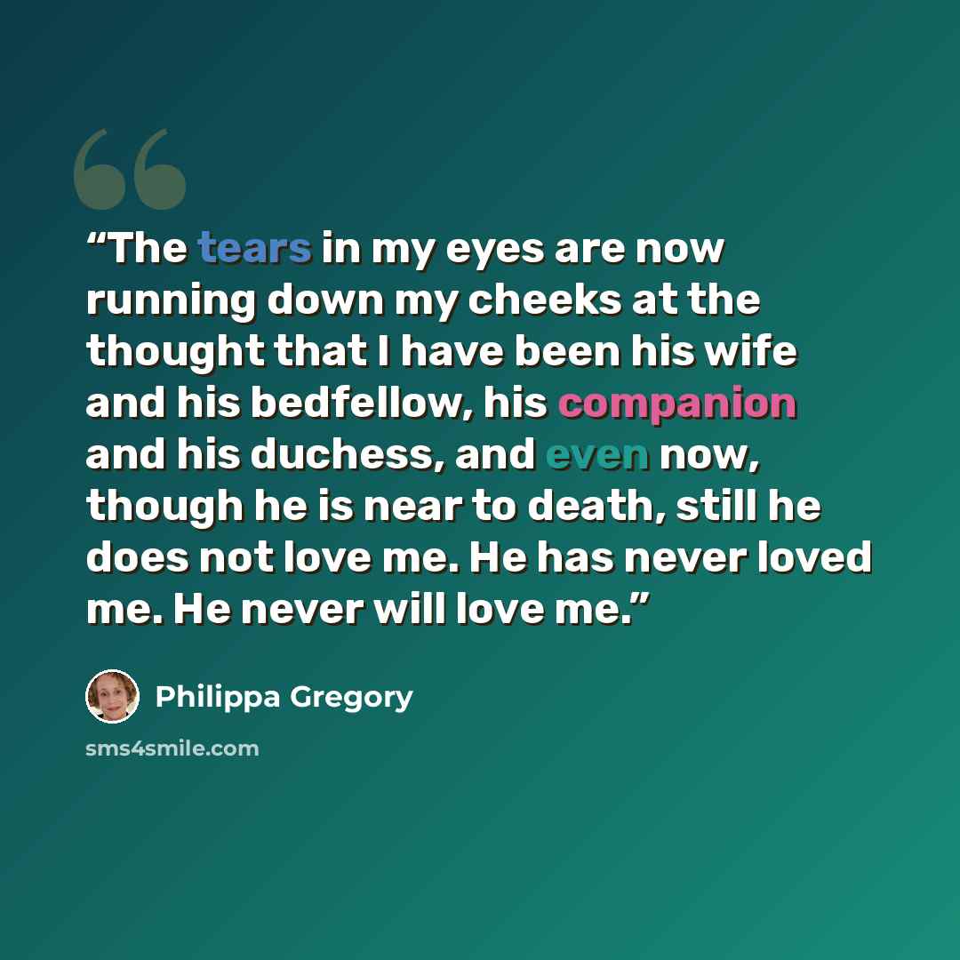 “The tears in my eyes are now running down my cheeks at the thought that I have been his wife and his bedfellow, his companion and his duchess, and even now, though he is near to death, still he does not love me. He has never loved me. He never will love me.” quote by Philippa Gregory