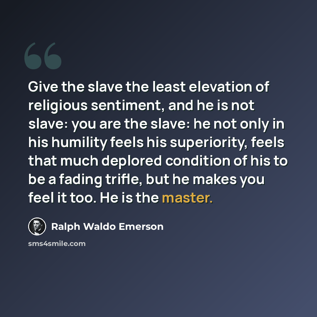 “Give the slave the least elevation of religious sentiment, and he is not slave: you are the slave: he not only in his humility feels his superiority, feels that much deplored condition of his to be a fading trifle, but he makes you feel it too. He is the master.” quote by Ralph Waldo Emerson