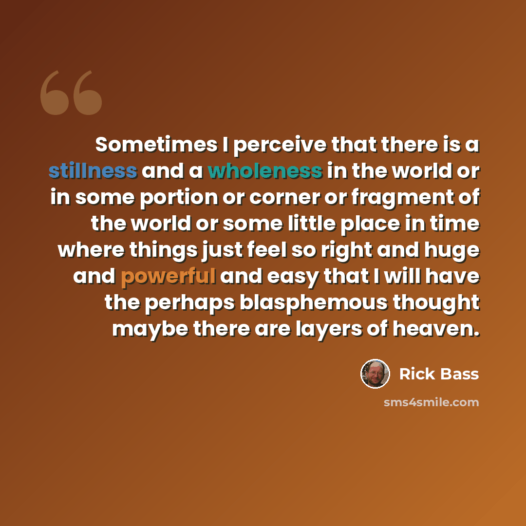 “Sometimes I perceive that there is a stillness and a wholeness in the world or in some portion or corner or fragment of the world or some little place in time where things just feel so right and huge and powerful and easy that I will have the perhaps blasphemous thought maybe there are layers of…” quote by Rick Bass