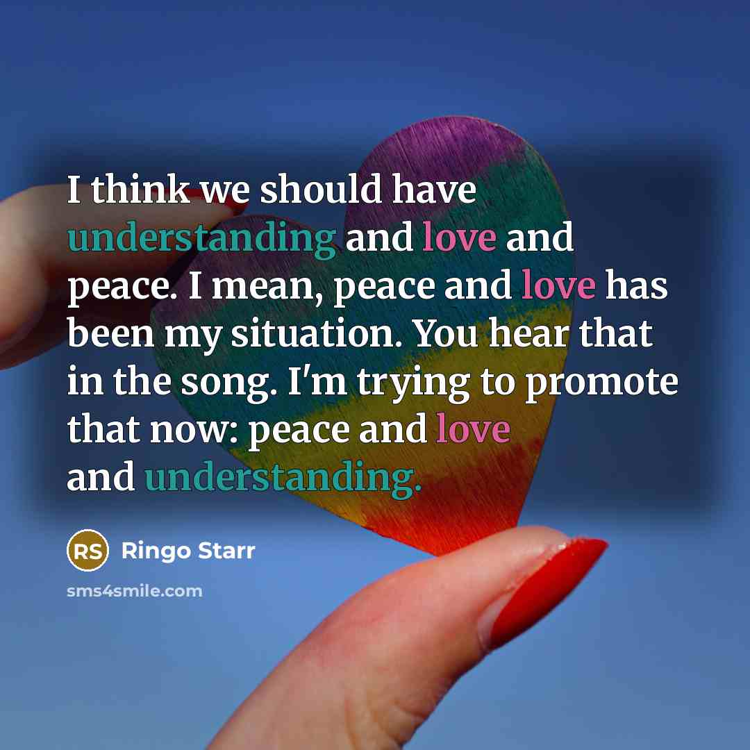 “I think we should have understanding and love and peace. I mean, peace and love has been my situation. You hear that in the song. I'm trying to promote that now: peace and love and understanding.” quote by Ringo Starr