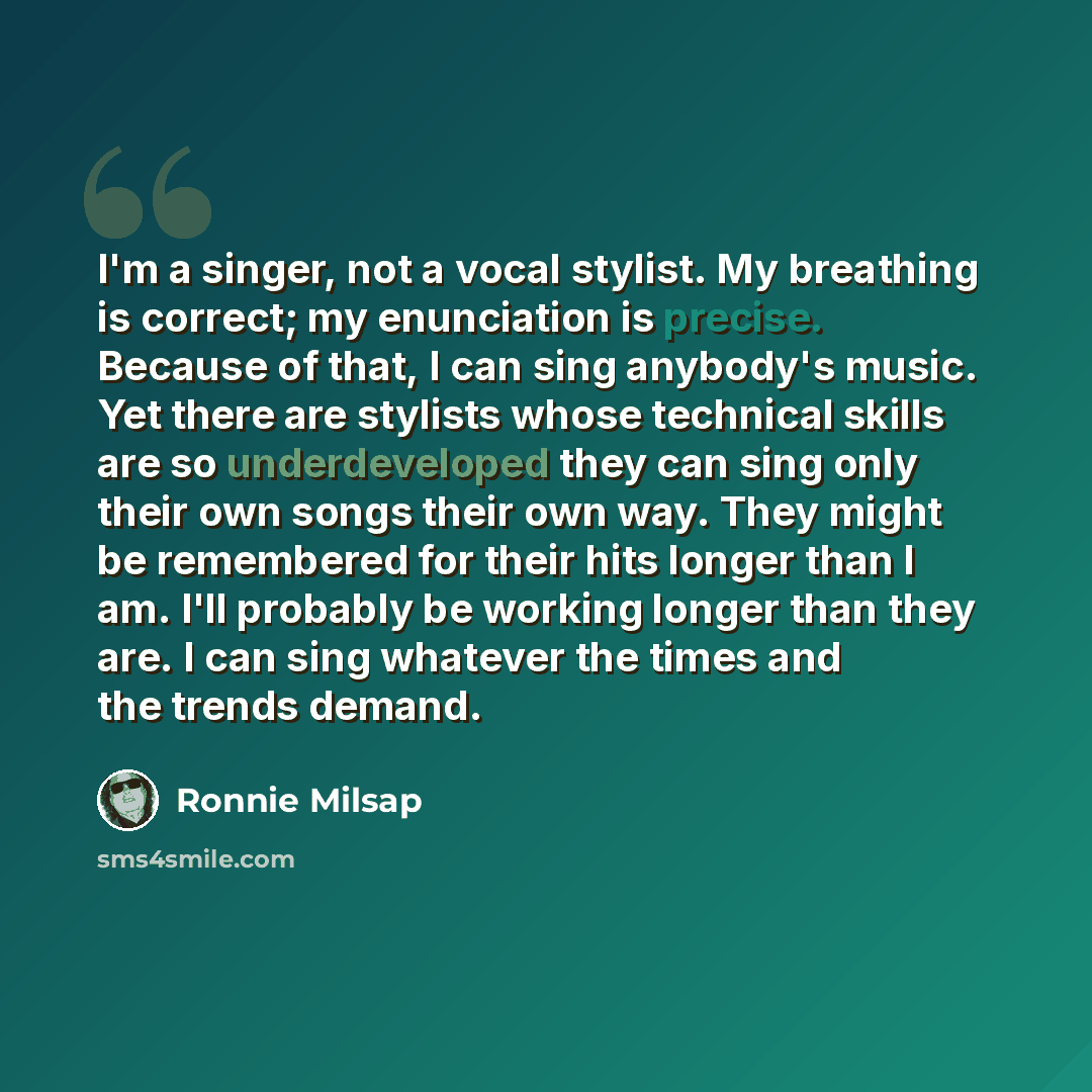 “I'm a singer, not a vocal stylist. My breathing is correct; my enunciation is precise. Because of that, I can sing anybody's music. Yet there are stylists whose technical skills are so underdeveloped they can sing only their own songs their own way. They might be remembered for their hits longer…” quote by Ronnie Milsap
