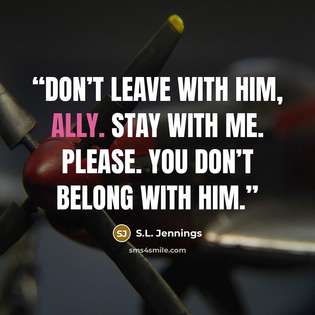 “Don’t leave with him, Ally. Stay with me. Please. You don’t belong with him.” quote by S.L. Jennings