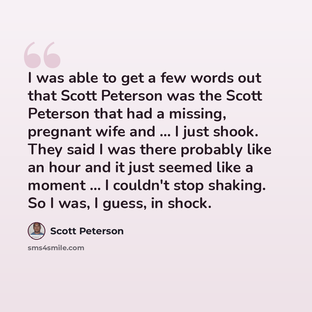“I was able to get a few words out that Scott Peterson was the Scott Peterson that had a missing, pregnant wife and ... I just shook. They said I was there probably like an hour and it just seemed like a moment ... I couldn't stop shaking. So I was, I guess, in shock.” quote by Scott Peterson