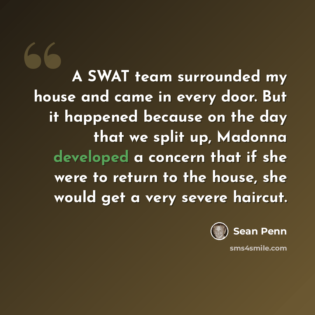 “A SWAT team surrounded my house and came in every door. But it happened because on the day that we split up, Madonna developed a concern that if she were to return to the house, she would get a very severe haircut.” quote by Sean Penn