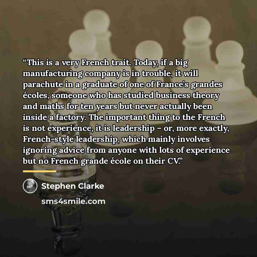 “This is a very French trait. Today, if a big manufacturing company is in trouble, it will parachute in a graduate of one of France’s grandes écoles, someone who has studied business theory and maths for ten years but never actually been inside a factory. The important thing to the French is not…” quote by Stephen Clarke