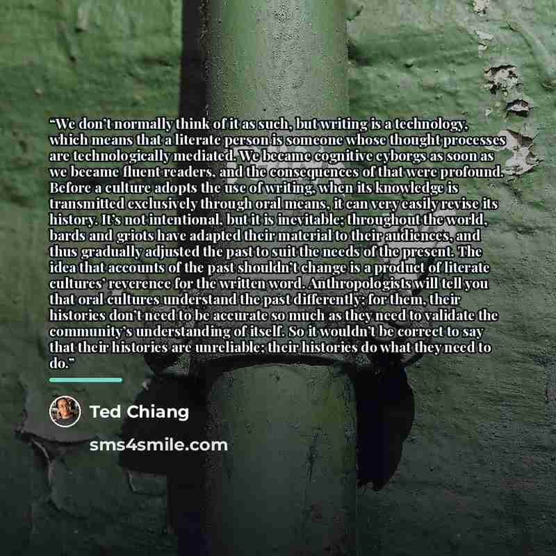 “We don’t normally think of it as such, but writing is a technology, which means that a literate person is someone whose thought processes are technologically mediated. We became cognitive cyborgs as soon as we became fluent readers, and the consequences of that were profound. Before a culture…” quote by Ted Chiang