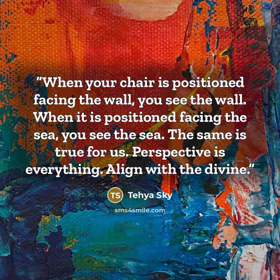 “When your chair is positioned facing the wall, you see the wall. When it is positioned facing the sea, you see the sea. The same is true for us. Perspective is everything. Align with the divine.” quote by Tehya Sky