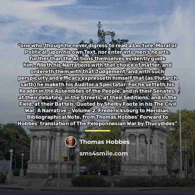 “one who, though he never digress to read a Lecture, Moral or Political, upon his own Text, nor enter into men’s hearts, further than the Actions themselves evidently guide him…filleth his Narrations with that choice of matter, and ordereth them with that Judgement, and with such perspicuity and…” quote by Thomas Hobbes