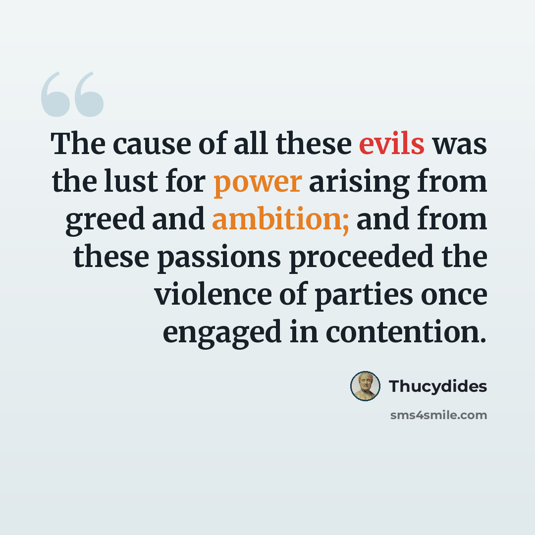 “The cause of all these evils was the lust for power arising from greed and ambition; and from these passions proceeded the violence of parties once engaged in contention.” quote by Thucydides