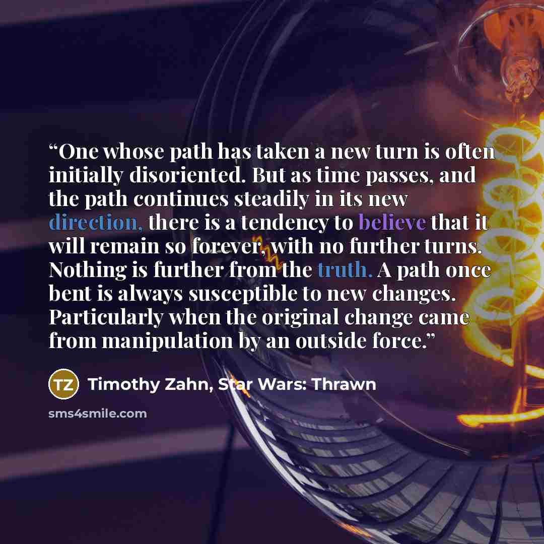 “One whose path has taken a new turn is often initially disoriented. But as time passes, and the path continues steadily in its new direction, there is a tendency to believe that it will remain so forever, with no further turns. Nothing is further from the truth. A path once bent is always…” quote by Timothy Zahn, Star Wars: Thrawn