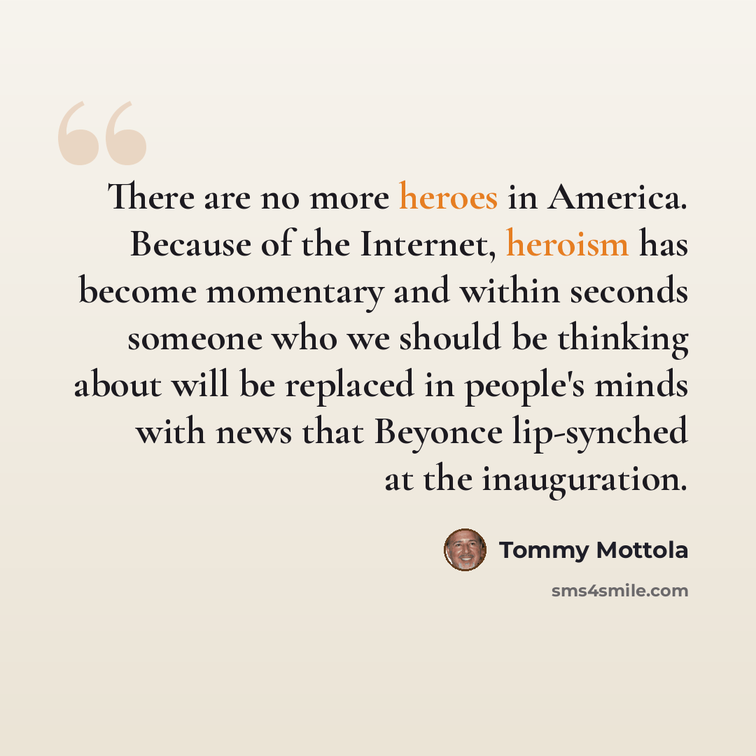“There are no more heroes in America. Because of the Internet, heroism has become momentary and within seconds someone who we should be thinking about will be replaced in people's minds with news that Beyonce lip-synched at the inauguration.” quote by Tommy Mottola