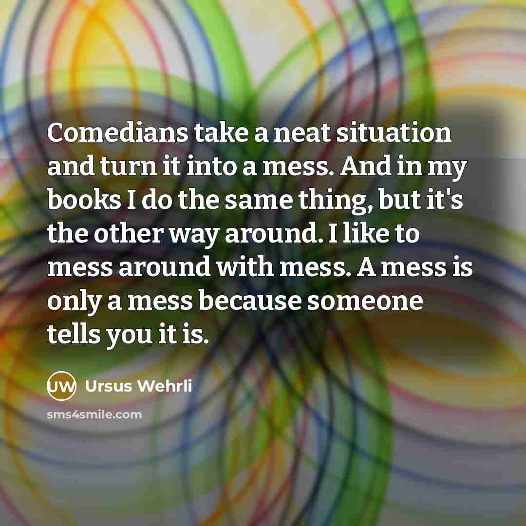 “Comedians take a neat situation and turn it into a mess. And in my books I do the same thing, but it's the other way around. I like to mess around with mess. A mess is only a mess because someone tells you it is.” quote by Ursus Wehrli