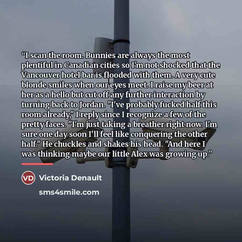 “I scan the room. Bunnies are always the most plentiful in Canadian cities so I'm not shocked that the Vancouver hotel bar is flooded with them. A very cute blonde smiles when our eyes meet. I raise my beer at her as a hello but cut off any further interaction by turning back to Jordan. "I've…” quote by Victoria Denault