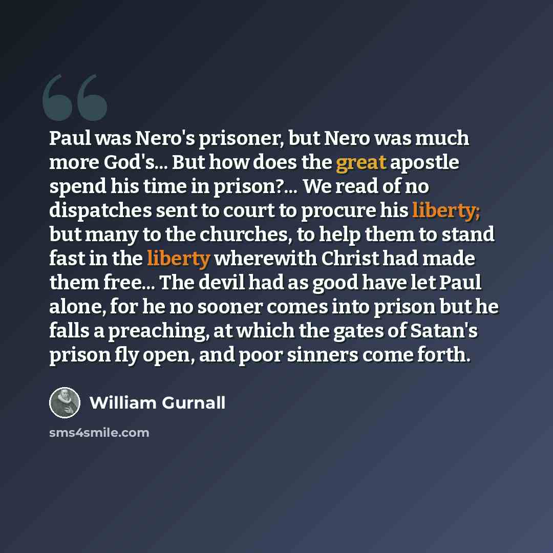 “Paul was Nero's prisoner, but Nero was much more God's... But how does the great apostle spend his time in prison?... We read of no dispatches sent to court to procure his liberty; but many to the churches, to help them to stand fast in the liberty wherewith Christ had made them free... The devil…” quote by William Gurnall