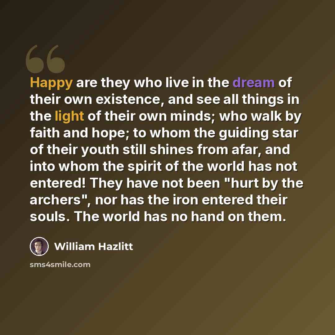 “Happy are they who live in the dream of their own existence, and see all things in the light of their own minds; who walk by faith and hope; to whom the guiding star of their youth still shines from afar, and into whom the spirit of the world has not entered! They have not been "hurt by the…” quote by William Hazlitt