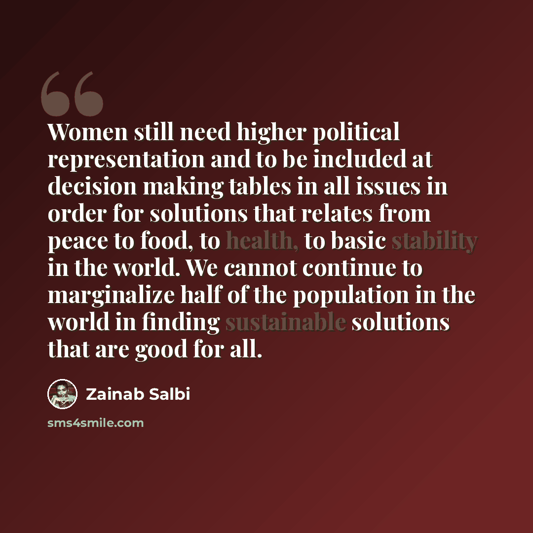“Women still need higher political representation and to be included at decision making tables in all issues in order for solutions that relates from peace to food, to health, to basic stability in the world. We cannot continue to marginalize half of the population in the world in finding…” quote by Zainab Salbi