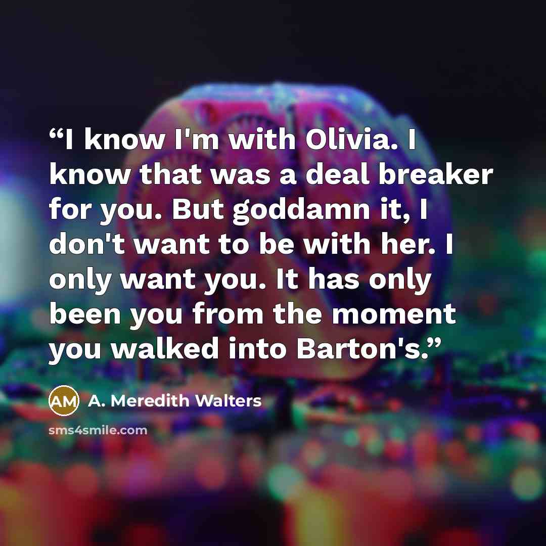 “I know I'm with Olivia. I know that was a deal breaker for you. But goddamn it, I don't want to be with her. I only want you. It has only been you from the moment you walked into Barton's.” quote by A. Meredith Walters