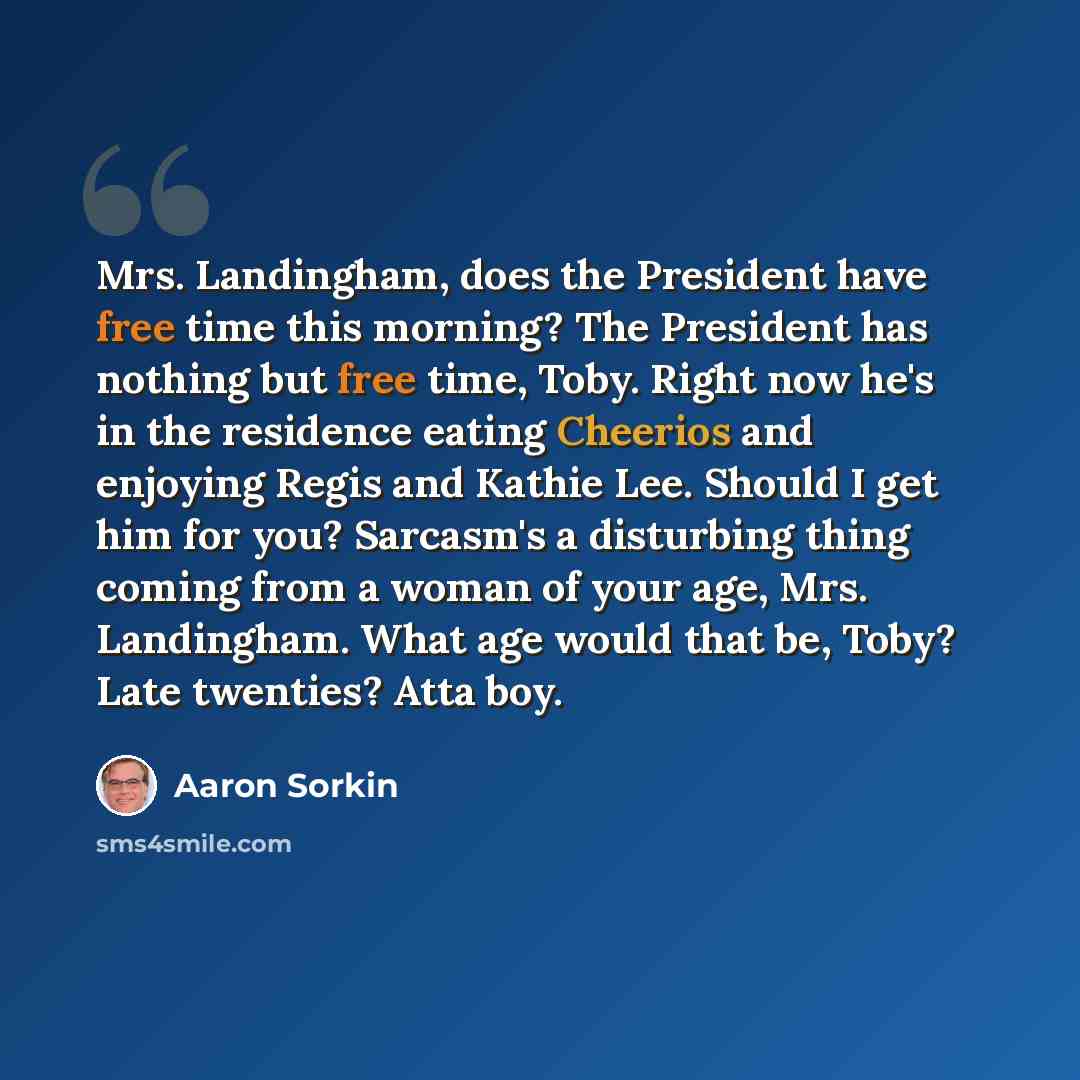 “Mrs. Landingham, does the President have free time this morning? The President has nothing but free time, Toby. Right now he's in the residence eating Cheerios and enjoying Regis and Kathie Lee. Should I get him for you? Sarcasm's a disturbing thing coming from a woman of your age, Mrs…” quote by Aaron Sorkin