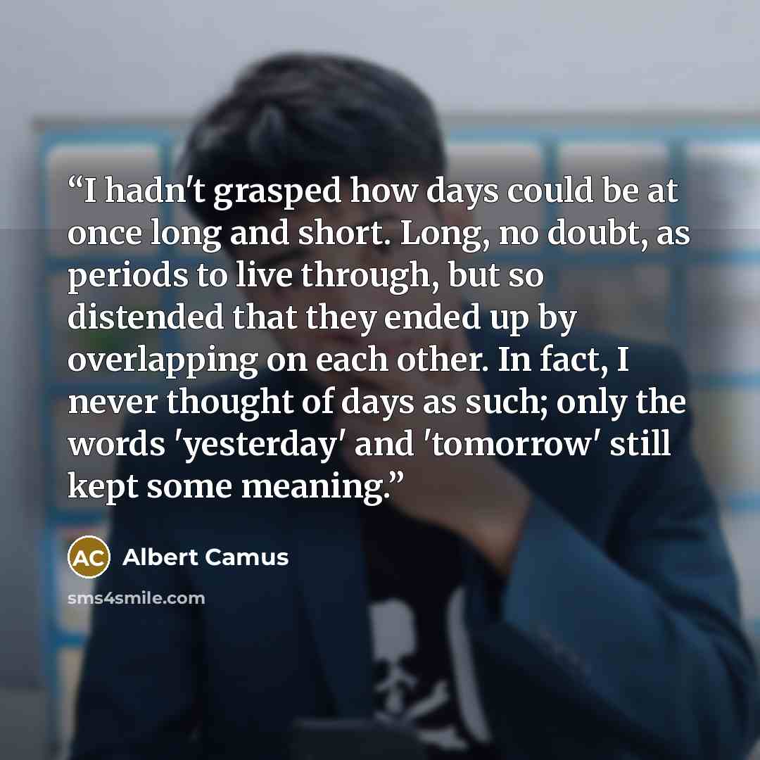 “I hadn't grasped how days could be at once long and short. Long, no doubt, as periods to live through, but so distended that they ended up by overlapping on each other. In fact, I never thought of days as such; only the words 'yesterday' and 'tomorrow' still kept some meaning.” quote by Albert Camus