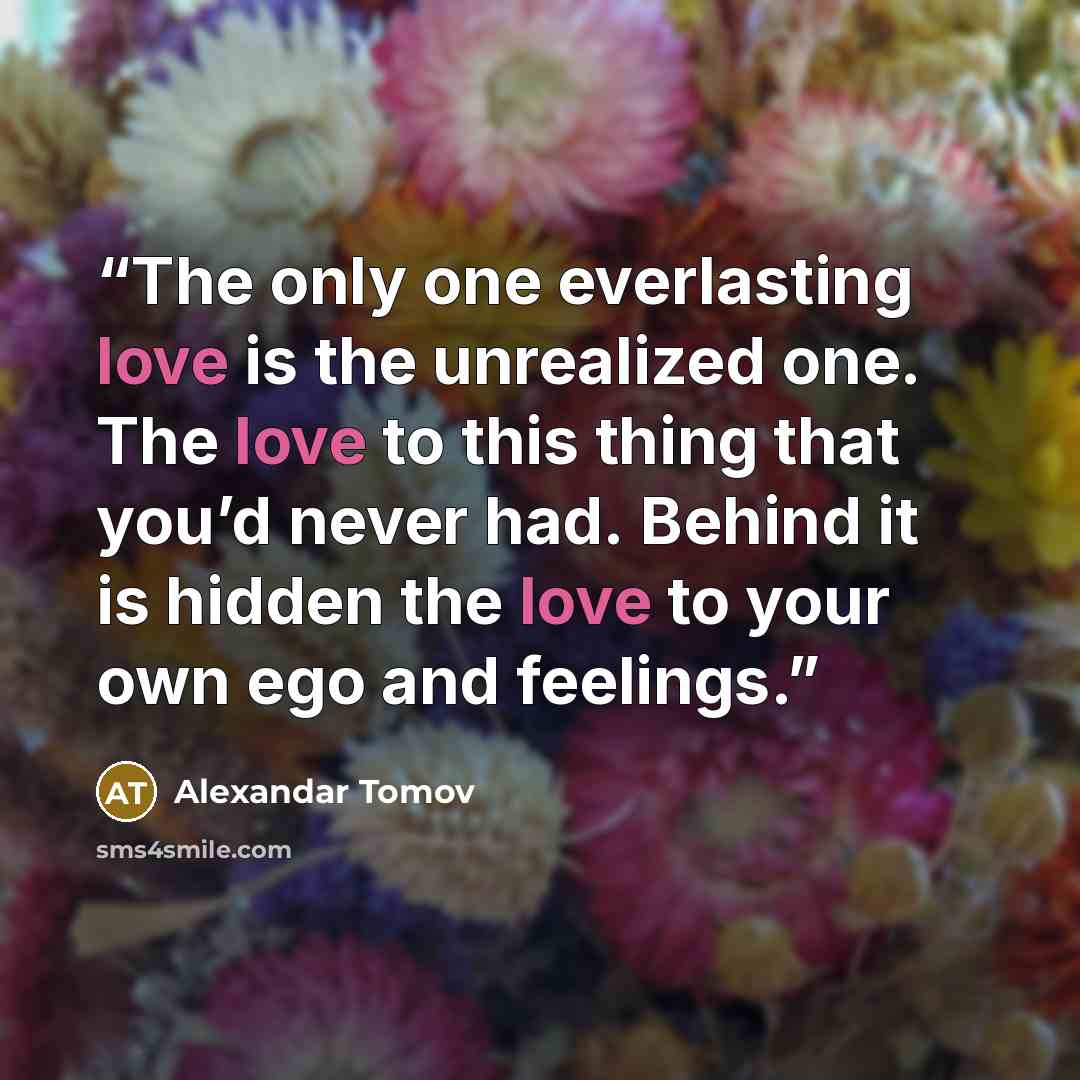 “The only one everlasting love is the unrealized one. The love to this thing that you’d never had. Behind it is hidden the love to your own ego and feelings.” quote by Alexandar Tomov