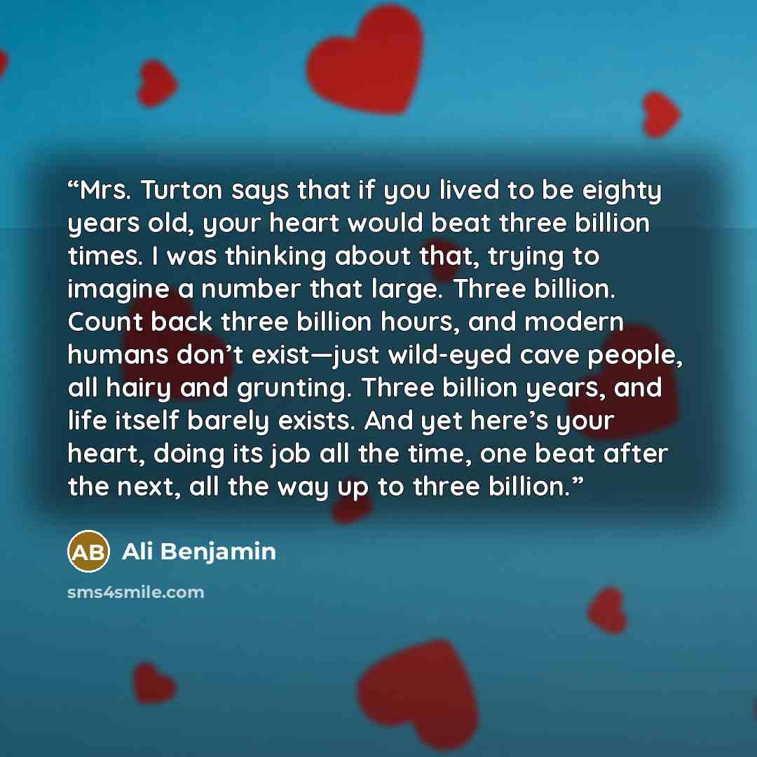 “Mrs. Turton says that if you lived to be eighty years old, your heart would beat three billion times. I was thinking about that, trying to imagine a number that large. Three billion. Count back three billion hours, and modern humans don’t exist—just wild-eyed cave people, all hairy and grunting…” quote by Ali Benjamin