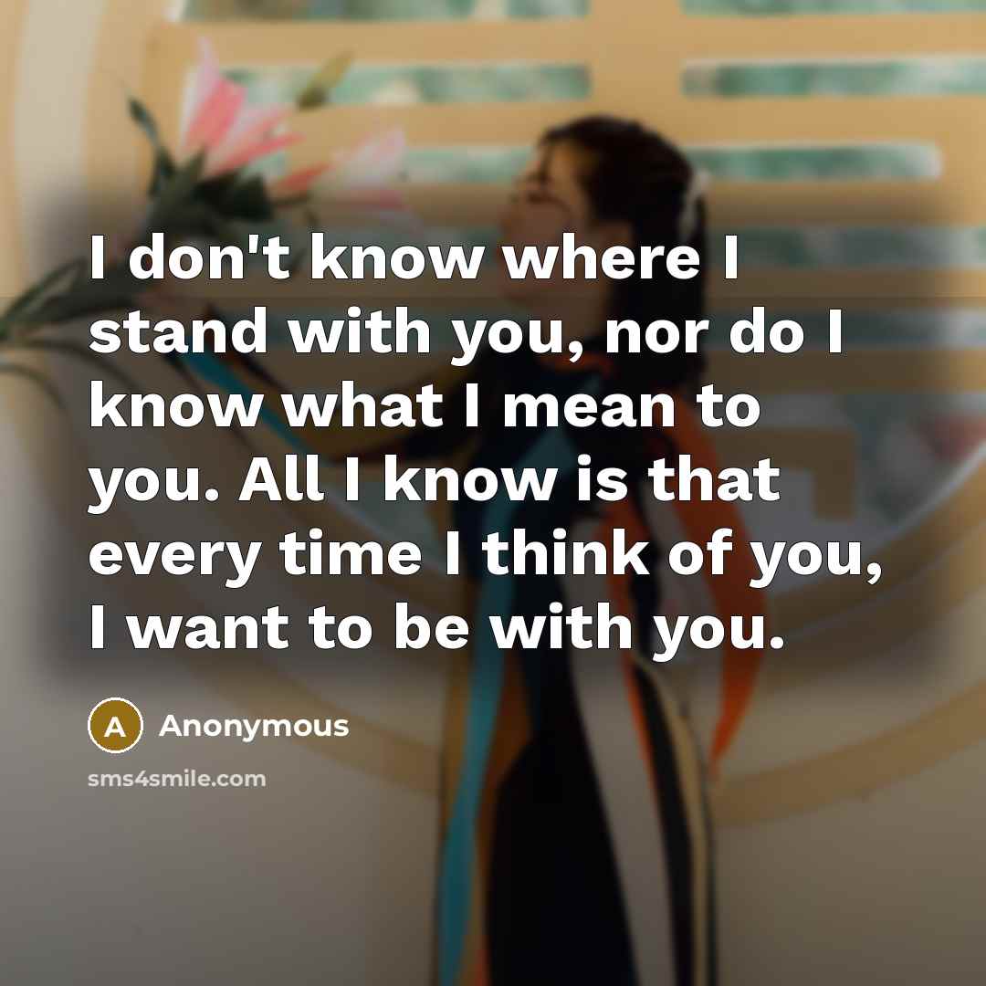 “I don't know where I stand with you, nor do I know what I mean to you. All I know is that every time I think of you, I want to be with you.” quote by Anonymous