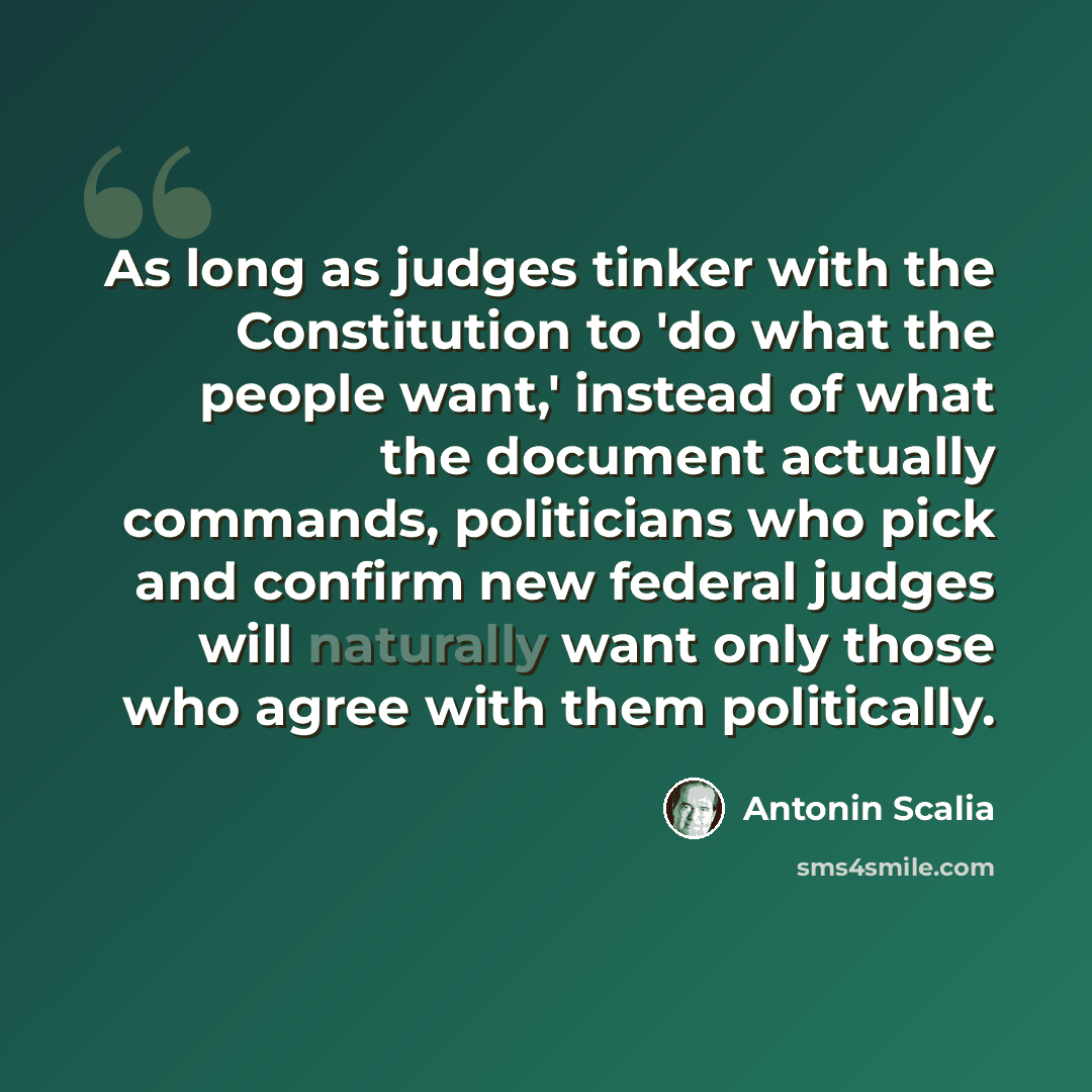 “As long as judges tinker with the Constitution to 'do what the people want,' instead of what the document actually commands, politicians who pick and confirm new federal judges will naturally want only those who agree with them politically.” quote by Antonin Scalia
