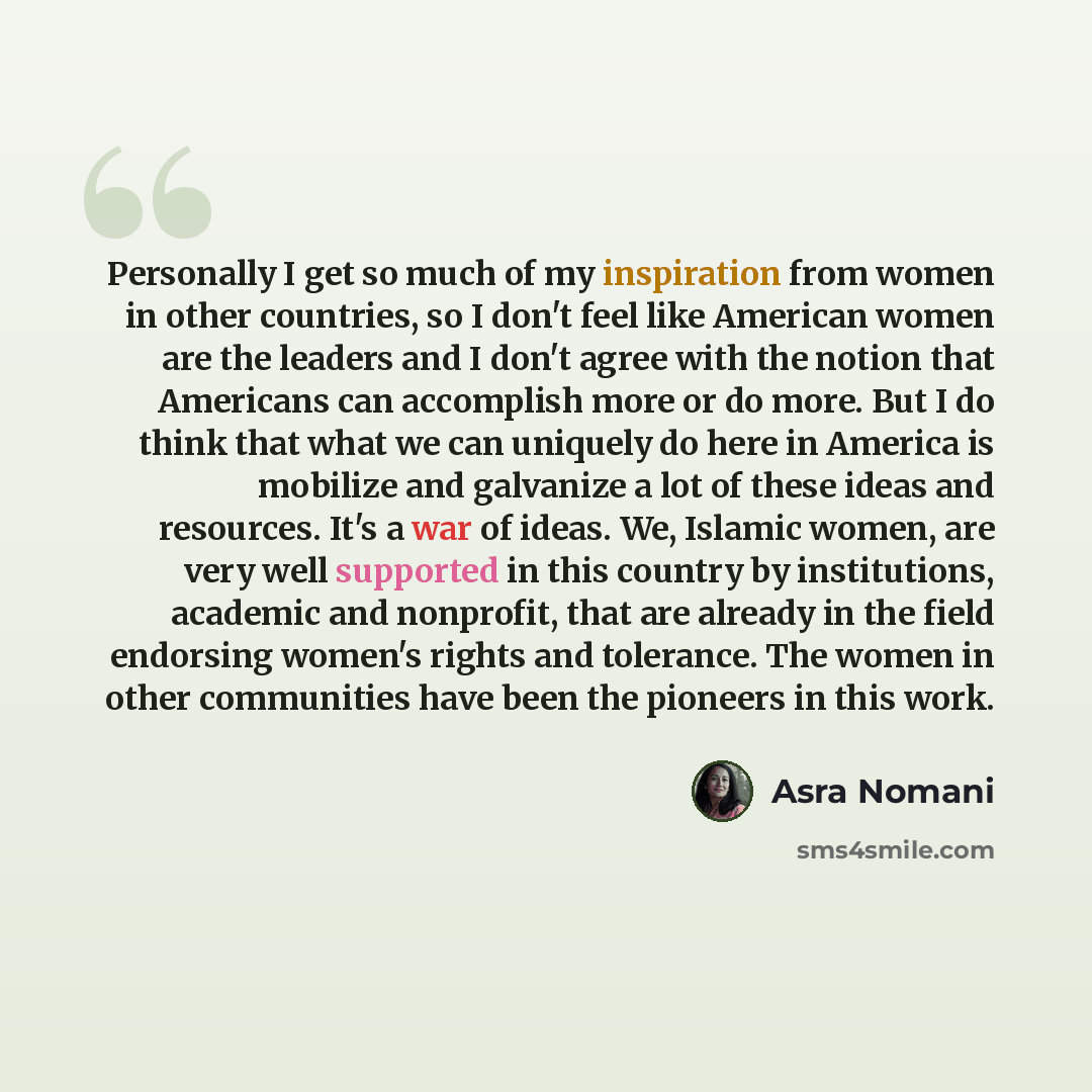 “Personally I get so much of my inspiration from women in other countries, so I don't feel like American women are the leaders and I don't agree with the notion that Americans can accomplish more or do more. But I do think that what we can uniquely do here in America is mobilize and galvanize a lot…” quote by Asra Nomani