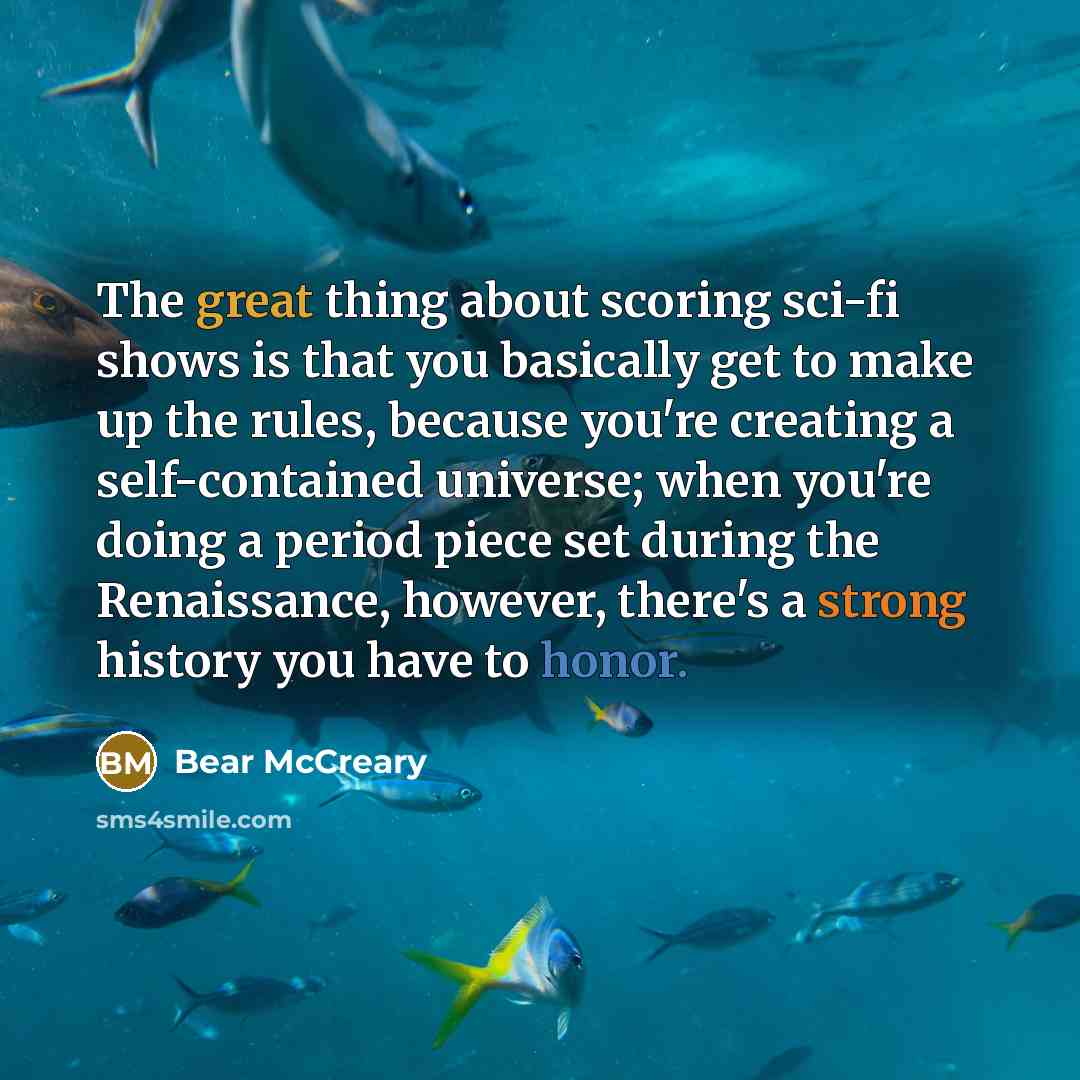“The great thing about scoring sci-fi shows is that you basically get to make up the rules, because you're creating a self-contained universe; when you're doing a period piece set during the Renaissance, however, there's a strong history you have to honor.” quote by Bear McCreary