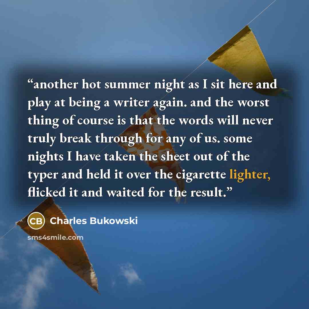 “another hot summer night as I sit here and play at being a writer again. and the worst thing of course is that the words will never truly break through for any of us. some nights I have taken the sheet out of the typer and held it over the cigarette lighter, flicked it and waited for the result.” quote by Charles Bukowski