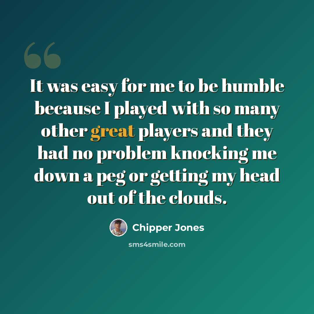 “It was easy for me to be humble because I played with so many other great players and they had no problem knocking me down a peg or getting my head out of the clouds.” quote by Chipper Jones