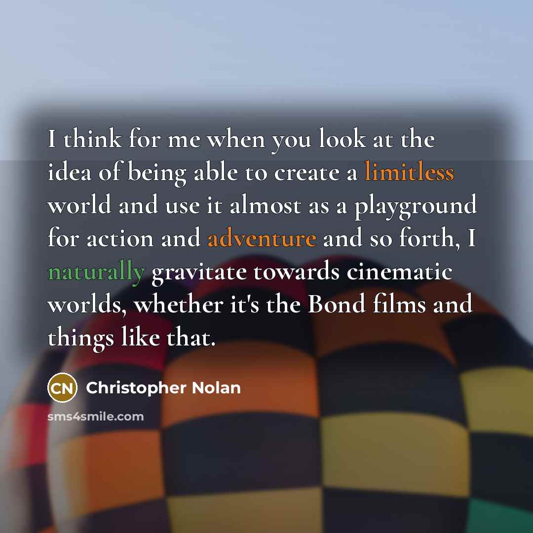 “I think for me when you look at the idea of being able to create a limitless world and use it almost as a playground for action and adventure and so forth, I naturally gravitate towards cinematic worlds, whether it's the Bond films and things like that.” quote by Christopher Nolan