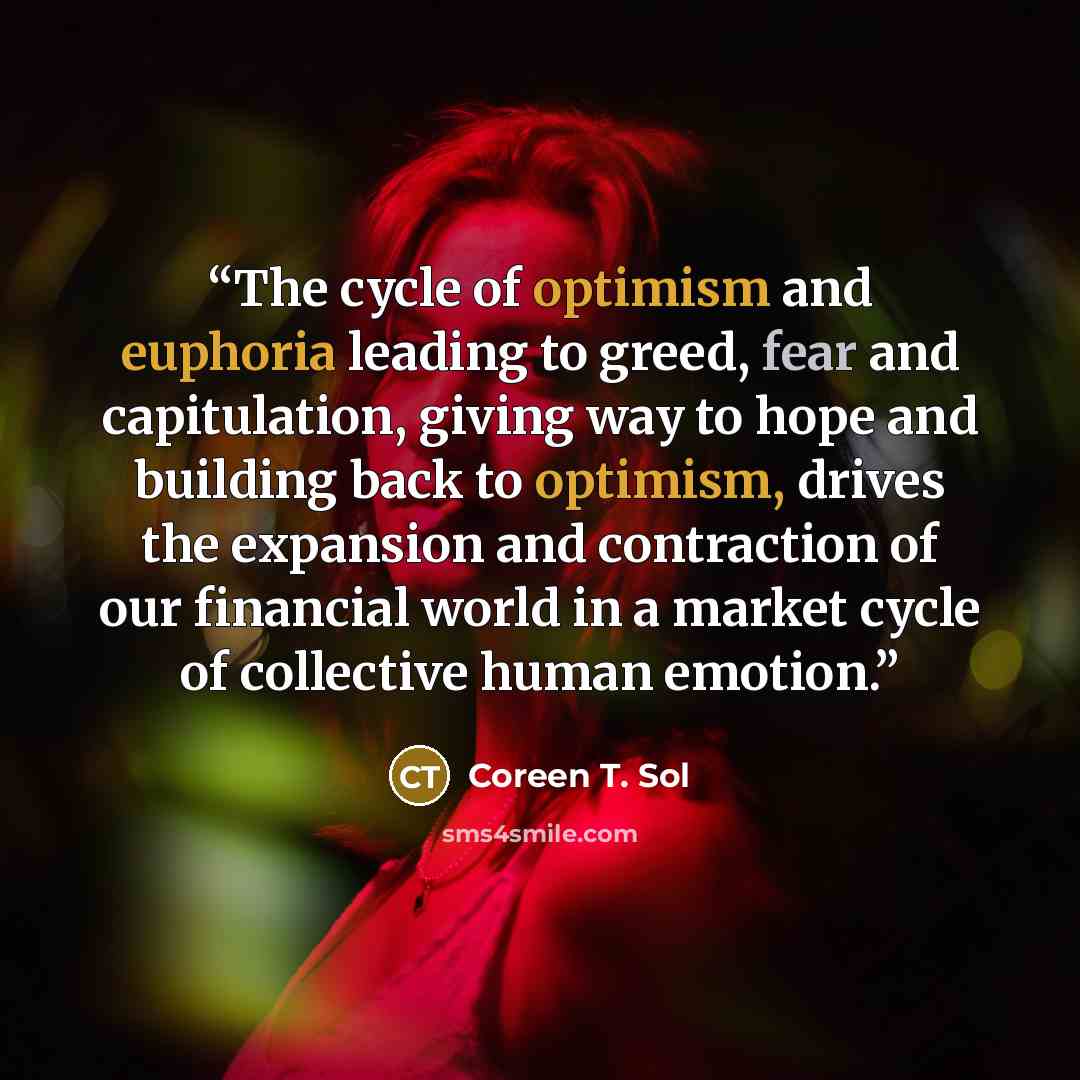“The cycle of optimism and euphoria leading to greed, fear and capitulation, giving way to hope and building back to optimism, drives the expansion and contraction of our financial world in a market cycle of collective human emotion.” quote by Coreen T. Sol
