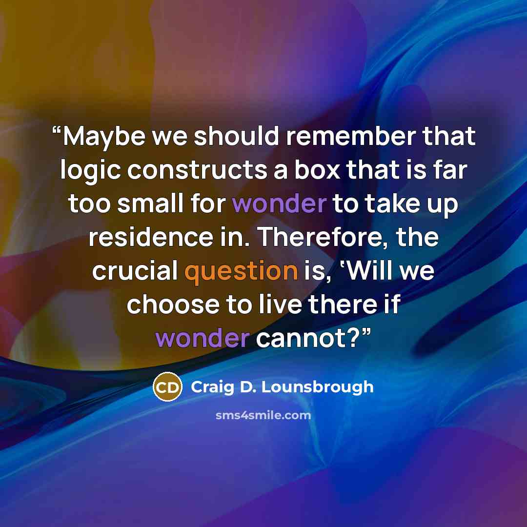 “Maybe we should remember that logic constructs a box that is far too small for wonder to take up residence in. Therefore, the crucial question is, ‘Will we choose to live there if wonder cannot?” quote by Craig D. Lounsbrough
