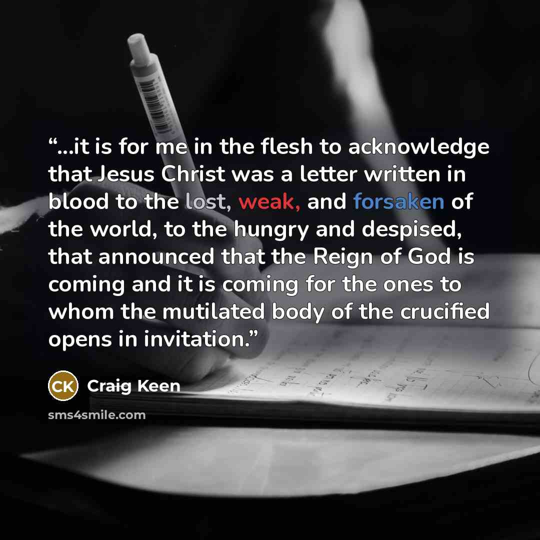 “...it is for me in the flesh to acknowledge that Jesus Christ was a letter written in blood to the lost, weak, and forsaken of the world, to the hungry and despised, that announced that the Reign of God is coming and it is coming for the ones to whom the mutilated body of the crucified opens in…” quote by Craig Keen