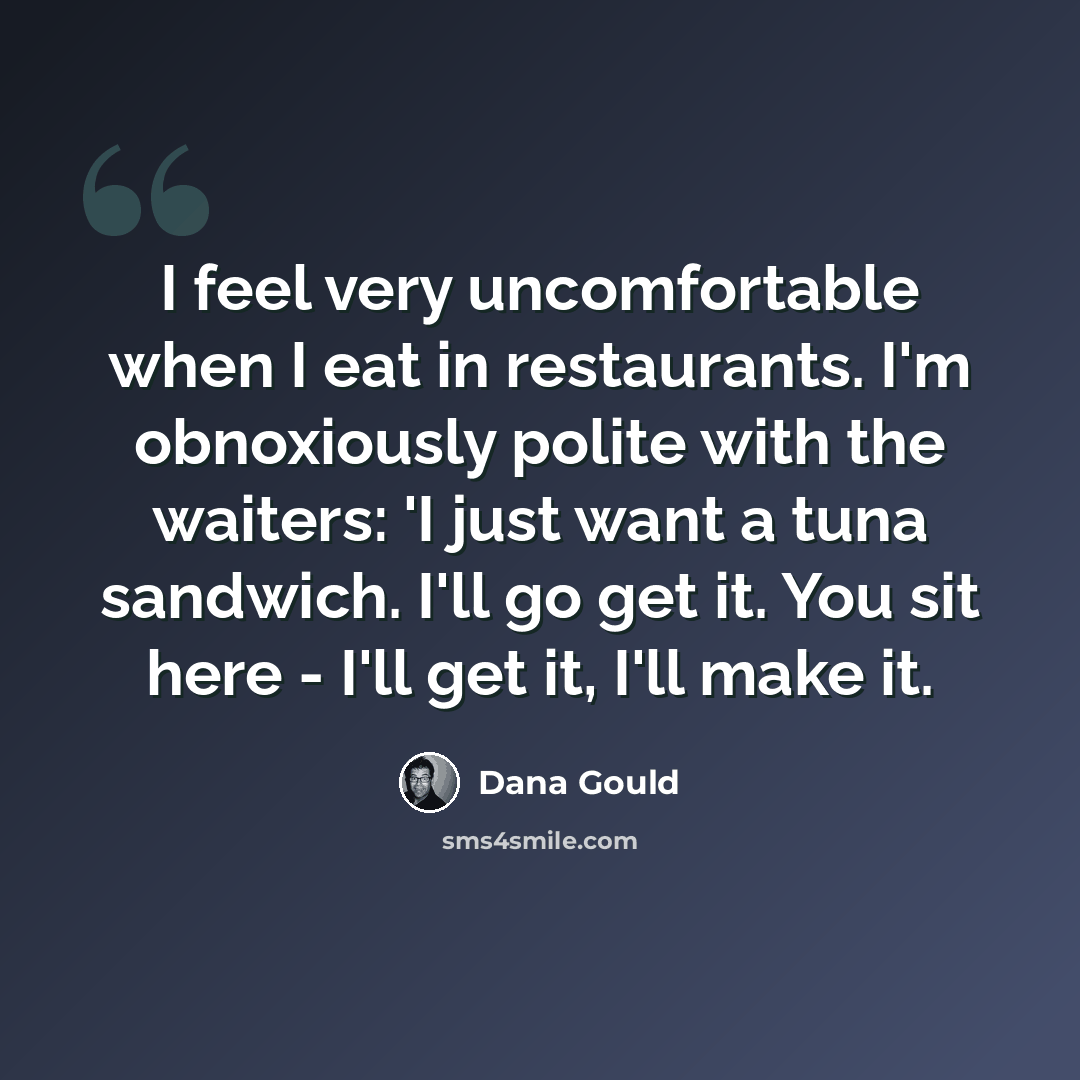 “I feel very uncomfortable when I eat in restaurants. I'm obnoxiously polite with the waiters: 'I just want a tuna sandwich. I'll go get it. You sit here - I'll get it, I'll make it.” quote by Dana Gould