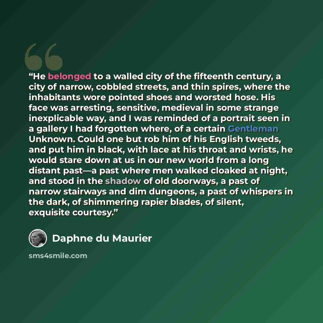 “He belonged to a walled city of the fifteenth century, a city of narrow, cobbled streets, and thin spires, where the inhabitants wore pointed shoes and worsted hose. His face was arresting, sensitive, medieval in some strange inexplicable way, and I was reminded of a portrait seen in a gallery I…” quote by Daphne Du Maurier