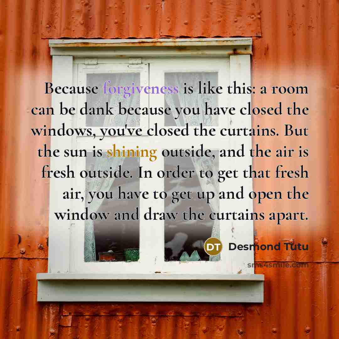 “Because forgiveness is like this: a room can be dank because you have closed the windows, you've closed the curtains. But the sun is shining outside, and the air is fresh outside. In order to get that fresh air, you have to get up and open the window and draw the curtains apart.” quote by Desmond Tutu