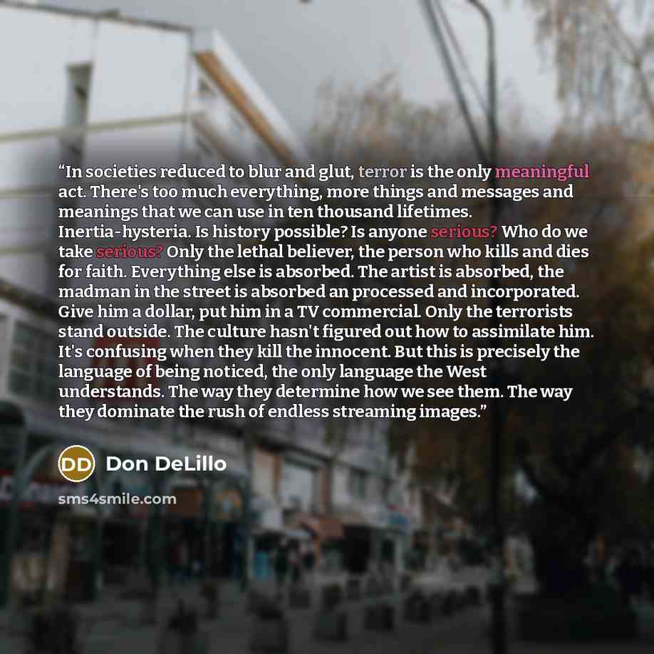 “In societies reduced to blur and glut, terror is the only meaningful act. There's too much everything, more things and messages and meanings that we can use in ten thousand lifetimes. Inertia-hysteria. Is history possible? Is anyone serious? Who do we take serious? Only the lethal believer, the…” quote by Don DeLillo