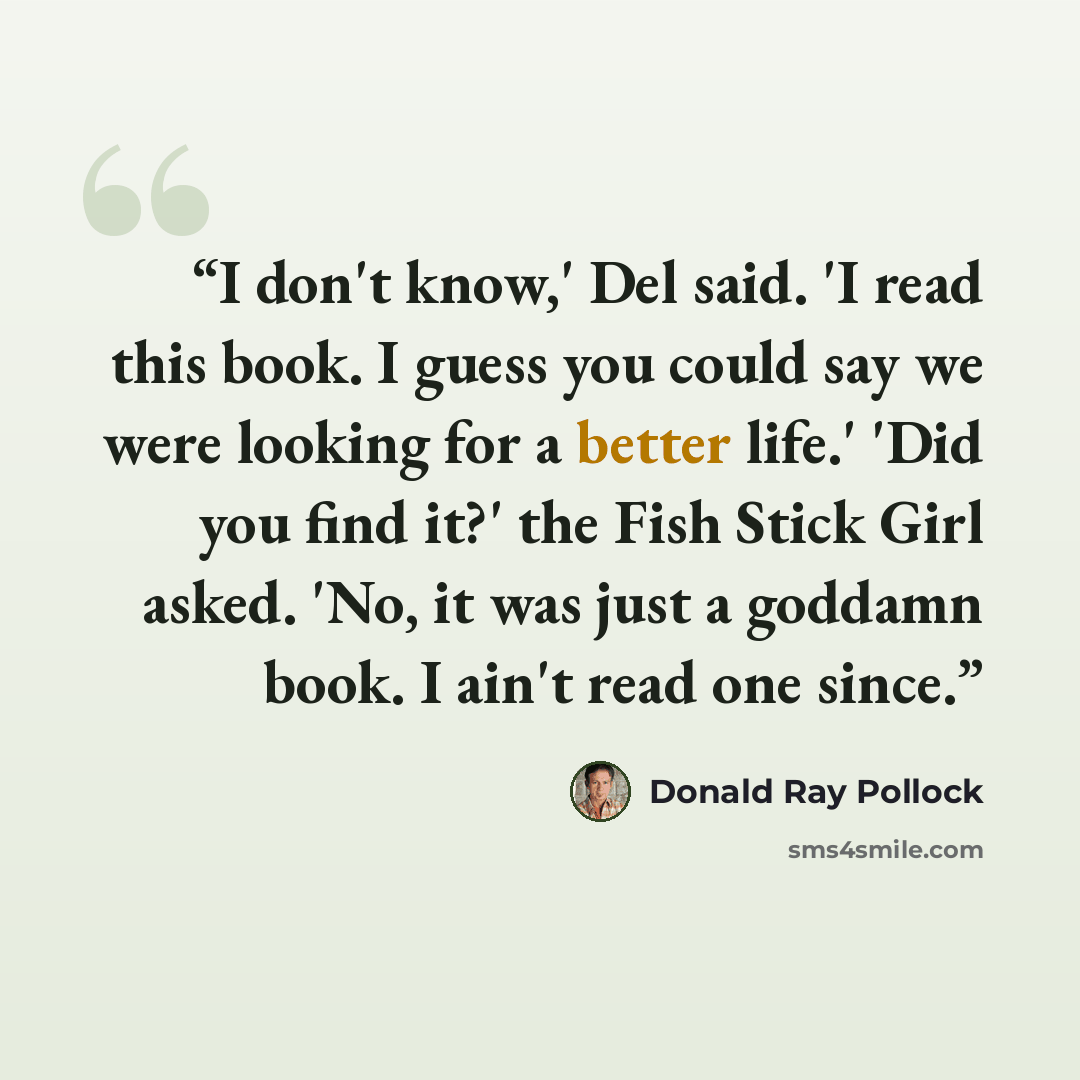 “I don't know,' Del said. 'I read this book. I guess you could say we were looking for a better life.' 'Did you find it?' the Fish Stick Girl asked. 'No, it was just a goddamn book. I ain't read one since.” quote by Donald Ray Pollock