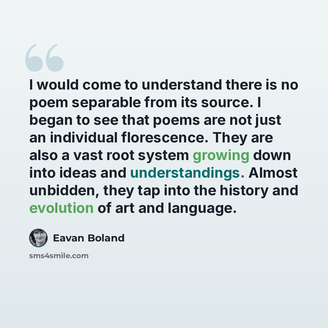 “I would come to understand there is no poem separable from its source. I began to see that poems are not just an individual florescence. They are also a vast root system growing down into ideas and understandings. Almost unbidden, they tap into the history and evolution of art and language.” quote by Eavan Boland