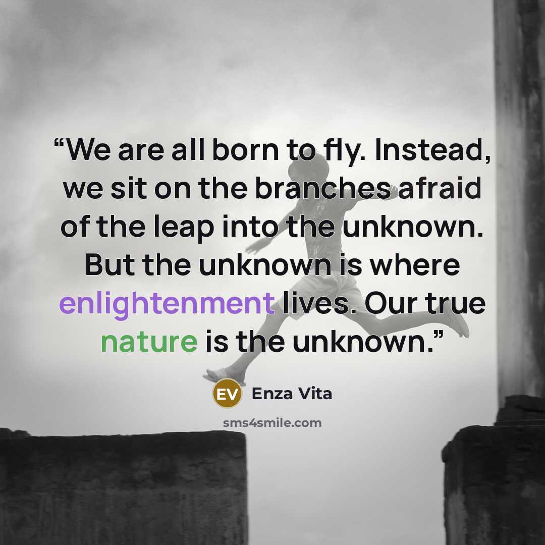 “We are all born to fly. Instead, we sit on the branches afraid of the leap into the unknown. But the unknown is where enlightenment lives. Our true nature is the unknown.” quote by Enza Vita