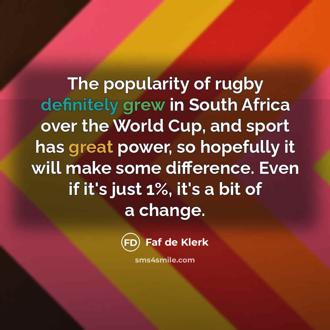 “The popularity of rugby definitely grew in South Africa over the World Cup, and sport has great power, so hopefully it will make some difference. Even if it's just 1%, it's a bit of a change.” quote by Faf de Klerk