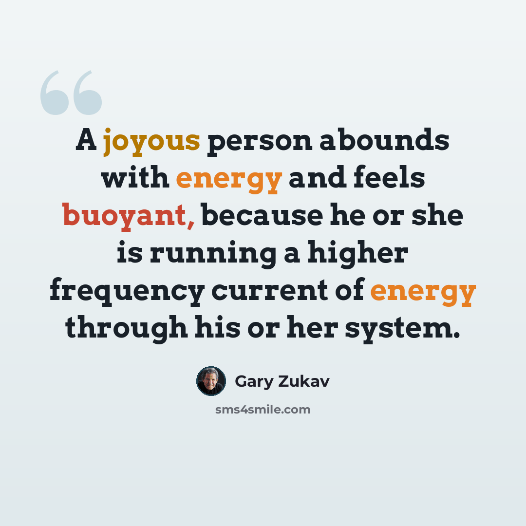 “A joyous person abounds with energy and feels buoyant, because he or she is running a higher frequency current of energy through his or her system.” quote by Gary Zukav