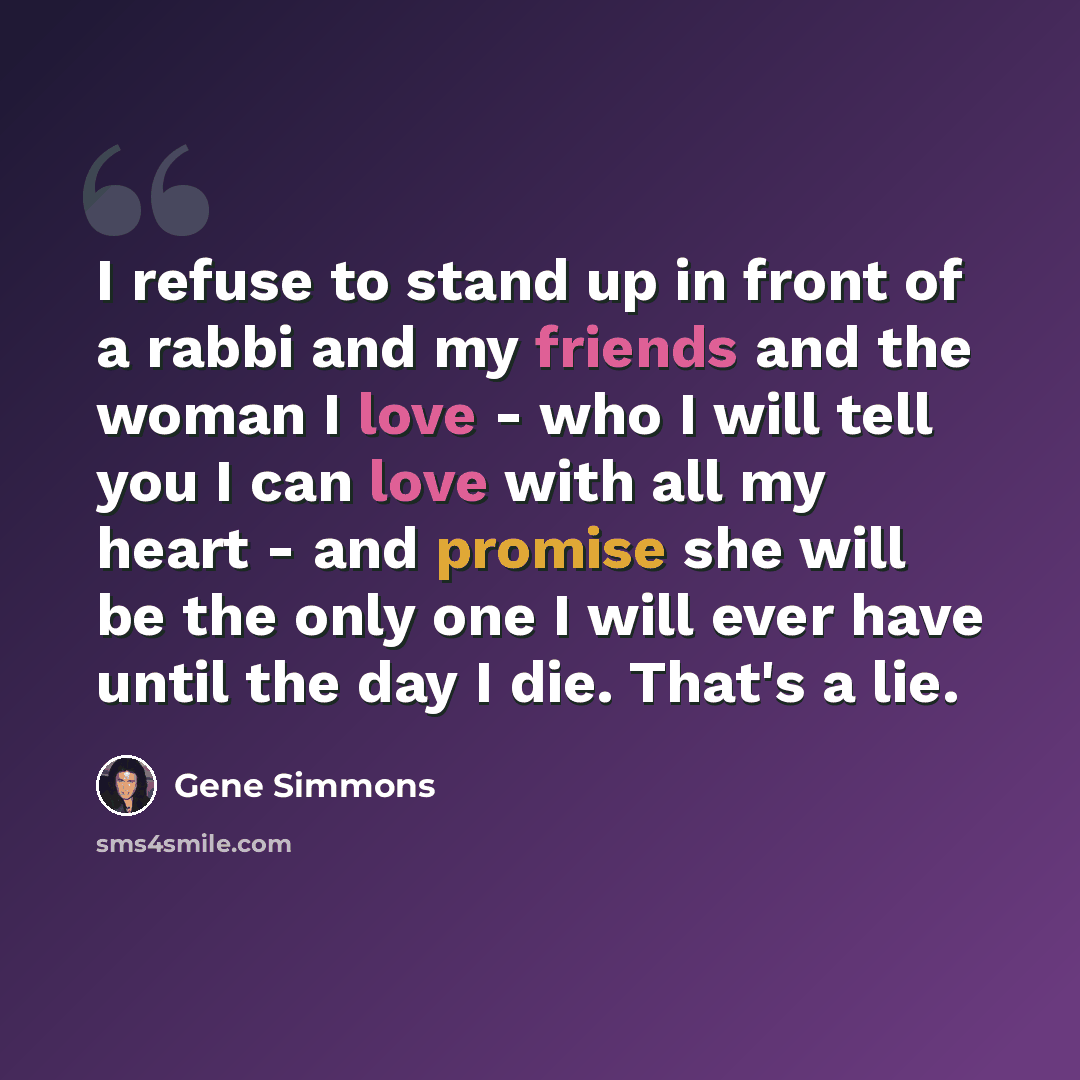 “I refuse to stand up in front of a rabbi and my friends and the woman I love - who I will tell you I can love with all my heart - and promise she will be the only one I will ever have until the day I die. That's a lie.” quote by Gene Simmons