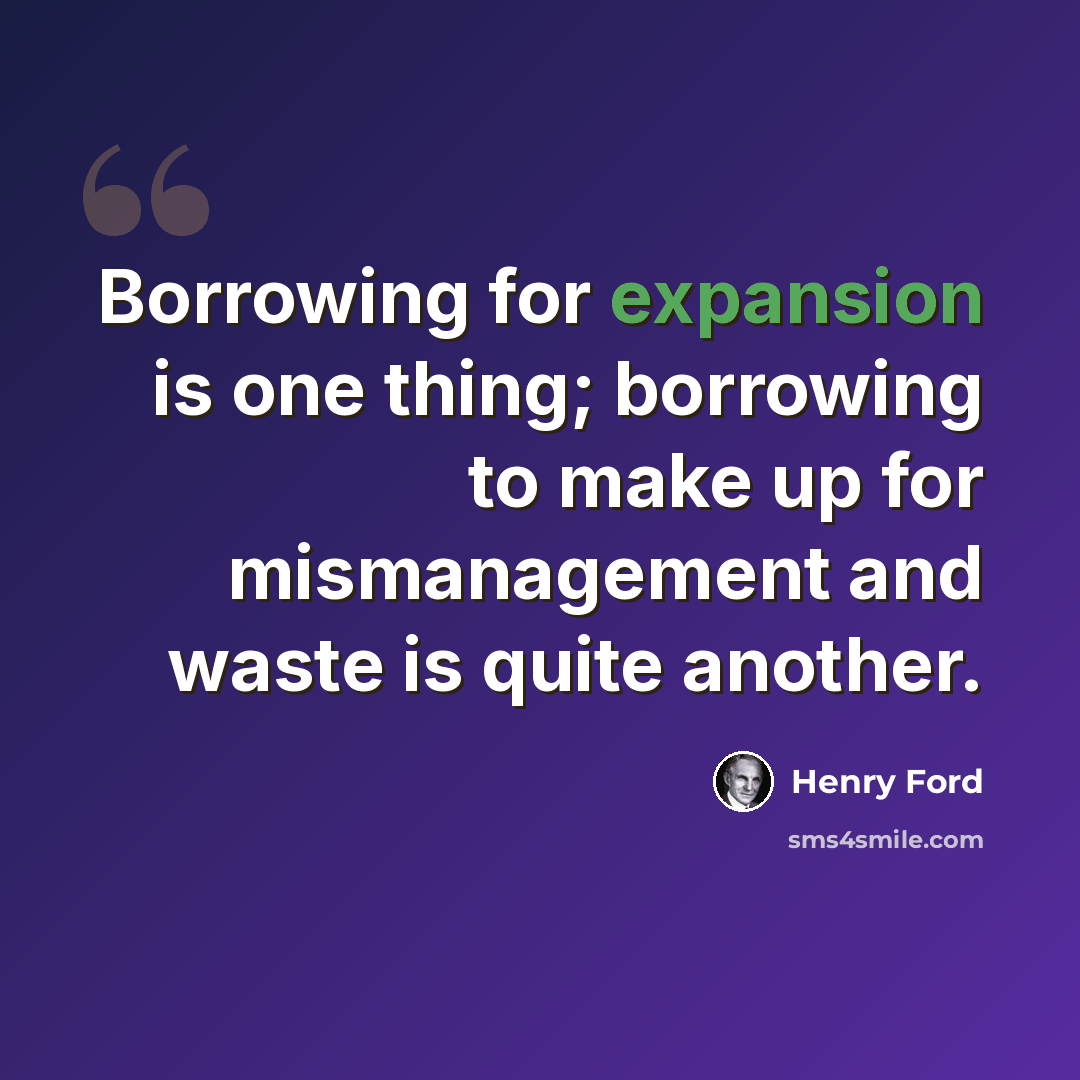 “Borrowing for expansion is one thing; borrowing to make up for mismanagement and waste is quite another.” quote by Henry Ford