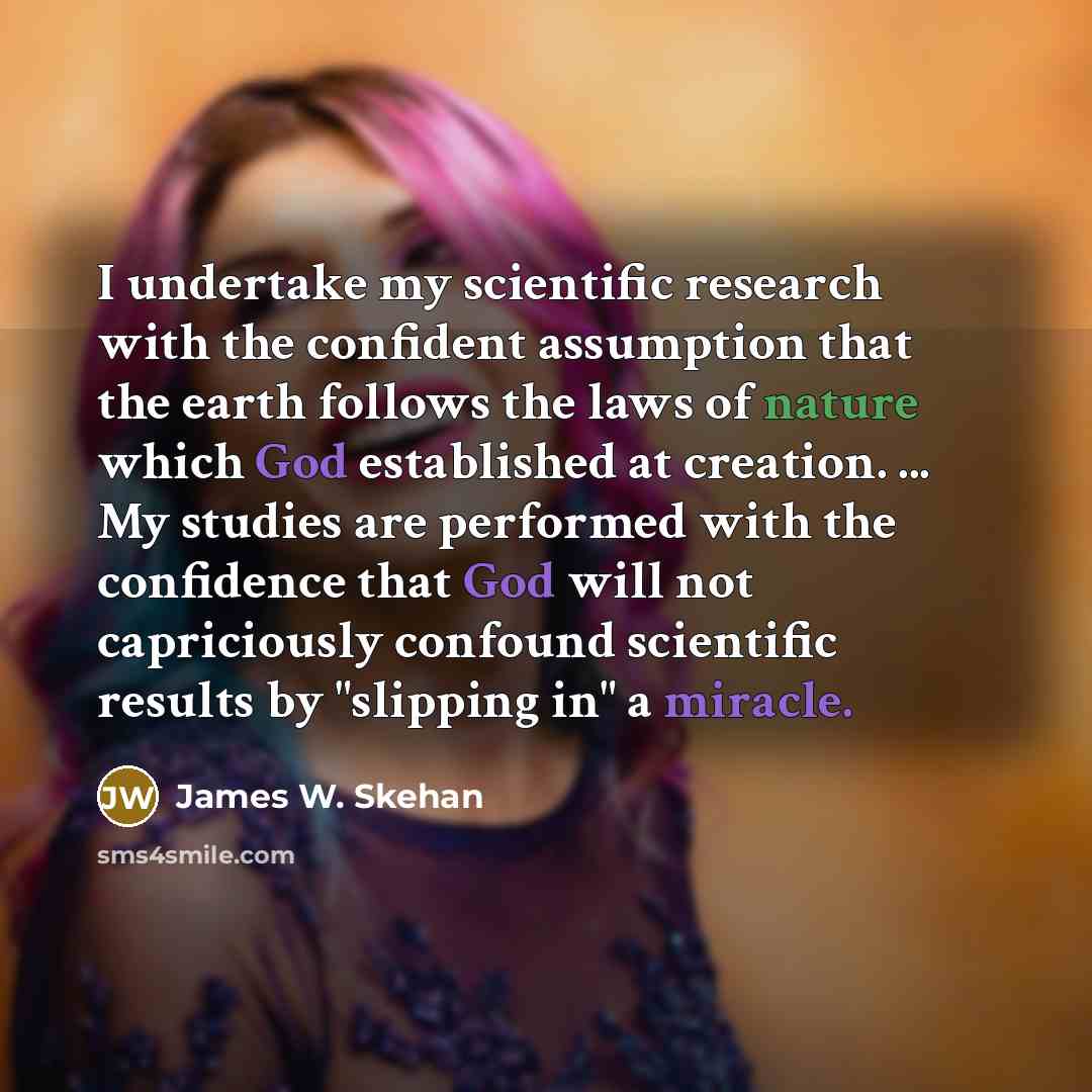 “I undertake my scientific research with the confident assumption that the earth follows the laws of nature which God established at creation. ... My studies are performed with the confidence that God will not capriciously confound scientific results by "slipping in" a miracle.” quote by James W. Skehan