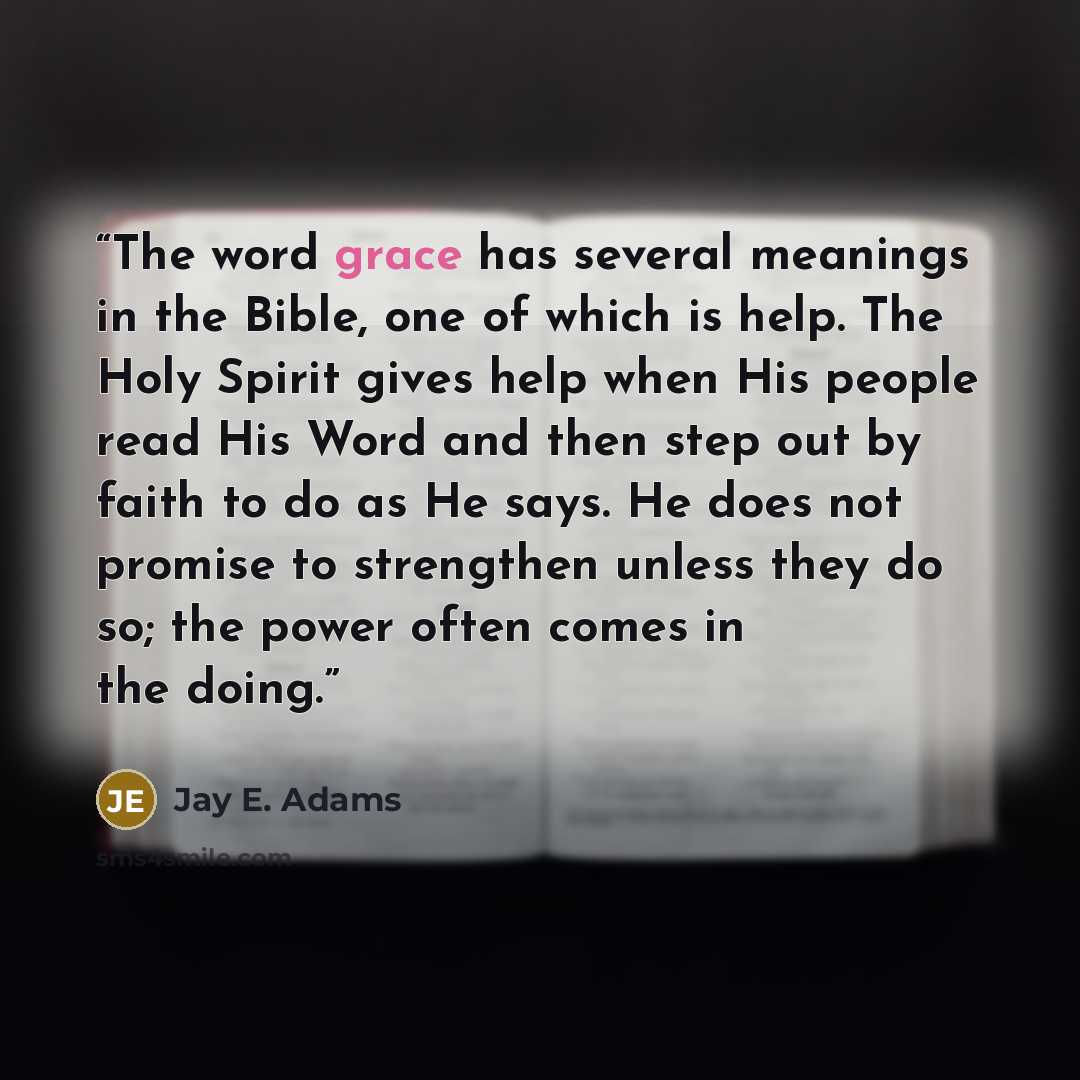 “The word grace has several meanings in the Bible, one of which is help. The Holy Spirit gives help when His people read His Word and then step out by faith to do as He says. He does not promise to strengthen unless they do so; the power often comes in the doing.” quote by Jay E. Adams