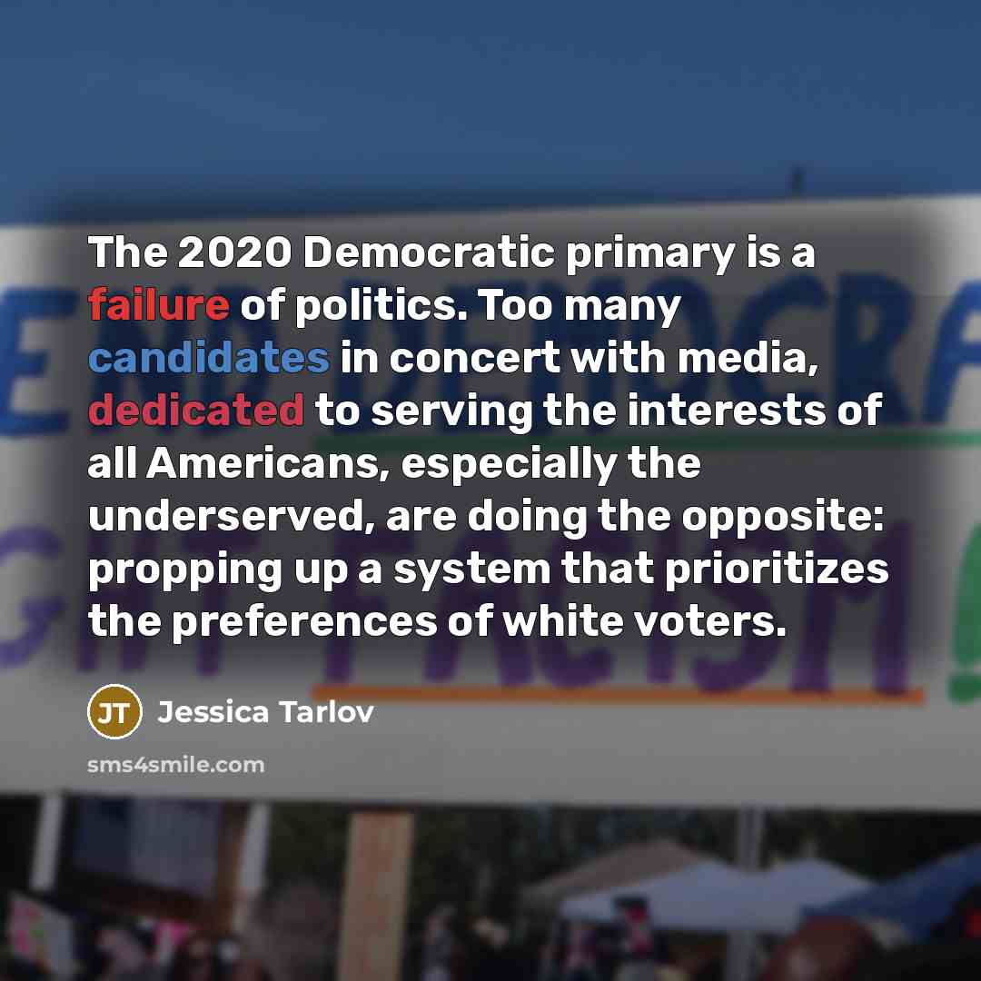 “The 2020 Democratic primary is a failure of politics. Too many candidates in concert with media, dedicated to serving the interests of all Americans, especially the underserved, are doing the opposite: propping up a system that prioritizes the preferences of white voters.” quote by Jessica Tarlov